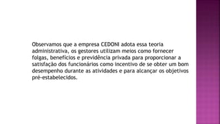 Observamos que a empresa CEDONI adota essa teoria
administrativa, os gestores utilizam meios como fornecer
folgas, benefícios e previdência privada para proporcionar a
satisfação dos funcionários como incentivo de se obter um bom
desempenho durante as atividades e para alcançar os objetivos
pré-estabelecidos.
 