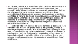  Na CEDONI, o Diretor e a administradora utilizam a motivação e a
abordagem organizacional para combater ao estresse, por
exemplo, O Dr, Alexandre busca ser acessível, porém com limites,
ele busca ouvir e estar presente com os acontecimentos e
necessidades de todos, dessa forma os colaboradores se sentem
acolhidos. O horário da clínica é seguido, sem ocorrência de horas-
extras, assim a mente e o corpo não se esgotam por excesso de
trabalho. E o trabalho é seguido através de um planejamento,
elaborado e estudado no comportamento organizacional e nas
necessidades da clinica.
 A clinica lida com pessoas de todos os tipos, e isso não é fácil,
o trabalho de manter um grupo unido é desgastante, devido à
diferença de personalidade, mas a administradora consegue lidar
bem com essa situação, para isso ela busca um espírito de equipe
colaborativa, a ajuda é primordial, se preciso, ela se coloca no
lugar do funcionário para identificar a necessidade dele e isso
ocorreu em alguns momentos na recepção e os problemas foram
resolvidos.
 