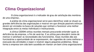 Clima Organizacional
O clima organizacional é o indicador do grau de satisfação dos membros
de uma empresa .
A análise do clima organizacional serve para identificar onde se situam as
grandes deficiências das organizações e mostrar em que direção possíveis esforços
devem ser enviados na busca de soluções que venham a favorecer uma melhor
integração entre as metas individuais e institucionais.
A clínica CEDONI utiliza reuniões mensais procurando entender quais as
deficiências da empresa, a fim de saná-las. E as utiliza para descobrir meios de
motivar e satisfazer as necessidades dos funcionários. Essas reuniões dão aos
funcionários a oportunidade de se expressarem, dar sugestões de como melhorar a
execução das atividades e expor e resolver alguns pequenos problemas. Dessa
forma a empresa tem sido bem sucedida em manter um bom clima organizacional
 