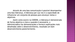 Através de uma boa comunicação é possível desempenhar
uma boa liderança. A liderança por sua vez é a capacidade de
influenciar um conjunto de pessoas para alcançar metas e
objetivos.
Assim como ocorre na CEDONI, a liderança é demonstrada
de forma objetiva e clara e quando é necessário, a
Administradora faz demonstrações e fornece explicações mais
detalhadas sobre o desenvolvimento, resultado um bom
desenvolvimento posteriormente.
 