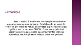 INTRODUÇÃO
Este trabalho é uma breve visualização do ambiente
organizacional de uma empresa, foi elaborado ao longo do
semestre por meio de visitas, entrevistas às pessoas de cargos
significativos da empresa CEDONI. E tem como principal
objetivo objetivo aprofundar os conhecimentos teóricos
adquiridos nas disciplinas estudadas durante o período.
 