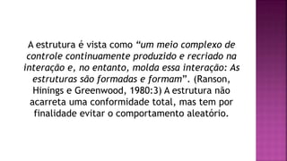 A estrutura é vista como “um meio complexo de
controle continuamente produzido e recriado na
interação e, no entanto, molda essa interação: As
estruturas são formadas e formam”. (Ranson,
Hinings e Greenwood, 1980:3) A estrutura não
acarreta uma conformidade total, mas tem por
finalidade evitar o comportamento aleatório.
 