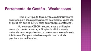 Ferramenta de Gestão - Weaknesses
Com esse tipo de ferramenta os administradores
analisam quais são os pontos fracos da empresa, quais são
as áreas em que há deficiências ou prejuízos constantes .
Na empresa CEDONI, encontramos a utilização
desse tipo de ferramenta, a Direção da clinica estuda
meios de sanar os pontos fracos da empresa, mensalmente
é feito reuniões para estudarem quais pontos ainda
precisam ser melhorados.
 