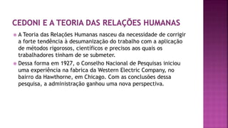  A Teoria das Relações Humanas nasceu da necessidade de corrigir
a forte tendência à desumanização do trabalho com a aplicação
de métodos rigorosos, científicos e precisos aos quais os
trabalhadores tinham de se submeter.
 Dessa forma em 1927, o Conselho Nacional de Pesquisas iniciou
uma experiência na fabrica da Western Electric Company, no
bairro da Hawthorne, em Chicago. Com as conclusões dessa
pesquisa, a administração ganhou uma nova perspectiva.
 