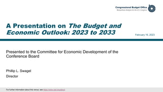 Presented to the Committee for Economic Development of the
Conference Board
February 16, 2023
Phillip L. Swagel
Director
A Presentation on The Budget and
Economic Outlook: 2023 to 2033
For further information about this venue, see https://www.ced.org/about.
 