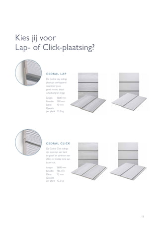 13
Kies jij voor
Lap- of Click-plaatsing?
CEDRAL CLICK
De Cedral Click sidings
zijn voorzien van tand
en groef en verlenen een
effen en strakke look aan
jouw huis.
Lengte	 3600 mm
Breedte	 186 mm
Dikte	 12 mm
Gewicht
per plank 	12,2 kg
CEDRAL LAP
De Cedral Lap sidings
plaats je overlappend
waardoor jouw
gevel mooie, diepe
schaduwlijnen krijgt.
Lengte	 3600 mm
Breedte	 190 mm
Dikte	 10 mm
Gewicht
per plank	 11,2 kg
 