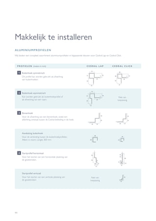 44
Makkelijk te installeren
Wij bieden een compleet assortiment aluminiumprofielen in bijpassende kleuren voor Cedral Lap en Cedral Click.
ALUMINIUMPROFIELEN
P R O F I E L E N (maten in mm) C E D R A L L A P C E D R A L C L I C K
Buitenhoek symmetrisch
Dit profiel kan worden gebruikt als afwerking
van buitenhoeken.
1
Buitenhoek asymmetrisch
Kan worden gebruikt als buitenhoekprofiel of
als afwerking van een raam.
Niet van
toepassing
2
Binnenhoek
Voor de afwerking van een binnenhoek, zodat een
afdichting ontstaat tussen de Cedral-bekleding in de hoek.
3
Startprofiel horizontaal
Voor het starten van een horizontale plaatsing van
de gevelstroken.
4
Startprofiel verticaal
Voor het starten van een verticale plaatsing van
de gevelstroken.
Niet van
toepassing
34
23
Aansluiting buitenhoek
Voor de verbinding tussen de buitenhoekprofielen.
Alleen in zwart. Lengte 300 mm.
 
