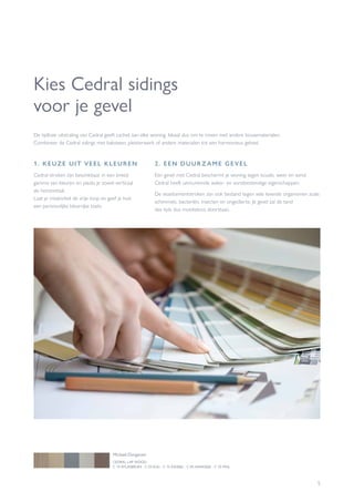 5
Kies Cedral sidings
voor je gevel
1. KEUZE UIT VEEL KLEUREN
Cedral-stroken zijn beschikbaar in een breed
gamma van kleuren en plaats je zowel verticaal
als horizontaal.
Laat je creativiteit de vrije loop en geef je huis
een persoonlijke kleurrijke toets.
De tijdloze uitstraling van Cedral geeft cachet aan elke woning. Ideaal dus om te mixen met andere bouwmaterialen.
Combineer de Cedral sidings met baksteen, pleisterwerk of andere materialen tot een harmonieus geheel.
2. EEN DUUR Z AME GEVEL
Een gevel met Cedral beschermt je woning tegen koude, weer en wind.
Cedral heeft uitmuntende water- en vorstbestendige eigenschappen.
De vezelcementstroken zijn ook bestand tegen vele levende organismen zoals
schimmels, bacteriën, insecten en ongedierte. Je gevel zal de tand
des tijds dus moeiteloos doorstaan.
CEDRAL LAP WOOD
C 14 ATLASBRUIN - C 03 KLEI - C 15 ASGRIJS - C 05 HAAIGRIJS - C 55 MOL
Michael Durgaram
 