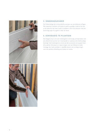 8
5. ONDERHOUDSARM
De Cedral sidings zijn in de productie voorzien van verschillende verflagen.
Het materiaal is extreem vormvast en werkt nauwelijks, zodat je het ook
in de toekomst niet meer hoeft te schilderen. Af en toe afwassen met een
eenvoudig sopje en je gevel is weer als nieuw.
6. EENVOUDIG TE PLA ATSEN
De draagstructuur voor een Cedral-gevel is eenvoudig: verticale latten met
een afstand hart-op-hart van maximaal 60 cm waarop je de Cedral sidings
bevestigt. Het Cedral-gamma omvat ook alle accessoires om je gevel mooi
af te werken. Schroeven en clipsen zorgen voor een feilloze en snelle
montage. Een reeks profielen in dezelfde kleuren van je sidings zorgen
voor een perfecte afwerking van hoeken en randen.
 