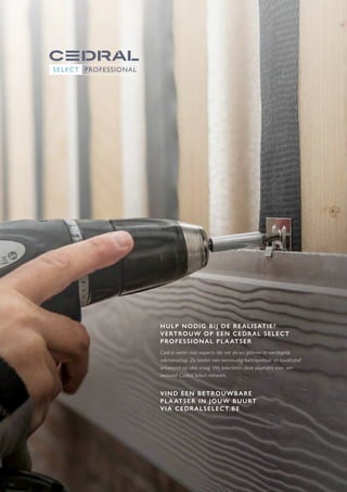 9
HULP NODIG BIJ DE REALISATIE?
VERTROUW OP EEN CEDRAL SELECT
PROFESSIONAL PLA ATSER
Cedral werkt met experts die net als wij geloven in oerdegelijk
vakmanschap. Ze bieden een eenvoudig, betrouwbaar en kwalitatief
antwoord op elke vraag. Wij selecteren deze plaatsers voor een
exclusief Cedral Select netwerk.
VIND EEN BETROUWBARE
PLA ATSER IN JOUW BUURT
VIA CEDRALSELECT.BE
 