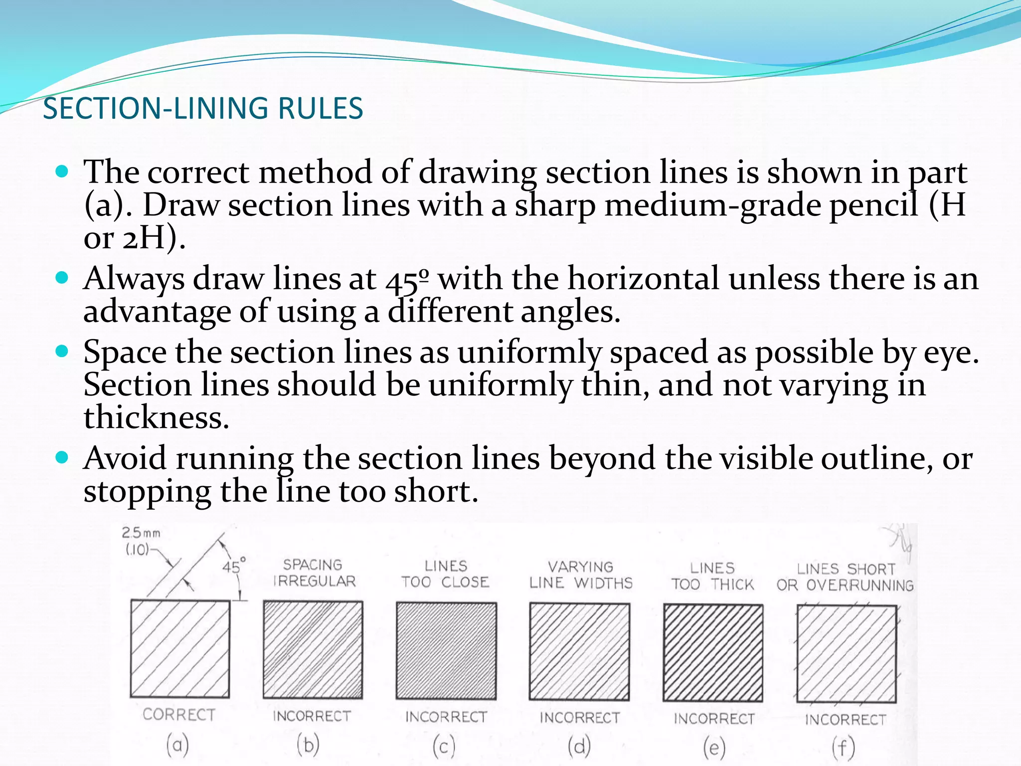SECTION-LINING RULES
 The correct method of drawing section lines is shown in part
(a). Draw section lines with a sharp medium-grade pencil (H
or 2H).
 Always draw lines at 45º with the horizontal unless there is an
advantage of using a different angles.
 Space the section lines as uniformly spaced as possible by eye.
Section lines should be uniformly thin, and not varying in
thickness.
 Avoid running the section lines beyond the visible outline, or
stopping the line too short.
 