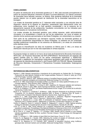 CONCLUSIONES
El patrón de distribución de la diversidad genética en C. lilloi, está asociado principalmente al
patrón de variación latitudinal, inherente a la Selva Tucumano-Boliviana, con valores crecientes
de diversidad hacia latitudes menores, en Bolivia. Este gradiente latitudinal de la diversidad
guarda relación con el patrón general de distribución de la diversidad taxonómica en la
ecoregión.
Los niveles de diversidad genética en C. balansae están asociados a una reducida área de
dispersión natural de la especie en Argentina, presentando baja diferenciación entre sus
poblaciones como resultado de un flujo genético considerable y de la ausencia de un
agrupamiento espacial de las poblaciones, resultados concordantes con los indicados para
análisis basados en marcadores morfométricos.
Los niveles actuales de diversidad genética, para ambas especies, están adicionalmente
vinculados a la accesibilidad e historia de uso de las poblaciones, así como al estado de
disturbio de los sectores aprovechados en las Áreas Protegidas, con anterioridad a su creación.
Gran parte de las poblaciones que denotaron mayores niveles de diversidad genética se
encuentran actualmente resguardadas en Áreas Protegidas, no obstante son de contemplar
aquellas poblaciones localizadas en los extremos de distribución y en áreas de conectividad
entre distintas zonas.
Se sugiere la intensificación de sitios de muestreos en Bolivia para C. lilloi y en áreas de
distribución natural que aún no han sido exploradas en ambas especies.
El presente trabajo se realizó en el marco de la Carta de Entendimiento Bioversity International-
INTA-CIAT, de Proyectos Nacionales del INTA [PNFOR4233 “Domesticación de especies del
género Cedrela para su cultivo en las selvas subtropicales argentinas” y AEBIO1432
“Desarrollo y adaptación de marcadores moleculares apropiados para asistir el mejoramiento
de especies de importancia productiva”] y del Proyecto BIRF-LN-7520-AR “Manejo Sustentable
de Recursos Naturales, Componente 2, Plantaciones Forestales Sustentables, Subprograma
Cedrela”
REFERENCIAS BIBLIOGRÁFICAS
Aschero V. 2006. Biología reproductiva e importancia de la polinización en Cedrela lilloi. En: Ecología y
Producción de cedro (género Cedrela) en las Yungas australes. Pacheco S., Brown A. (eds), pp. 41-50.
LIEY-ProYungas, Tucumán, Argentina.
Bonin A., Ehrich D., Manel S. 2007. Statistical analysis of amplified fragment length polymorphism data: a
toolbox for molecular ecologists and evolutionists. Molecular Ecology 16: 3737-3758.
Brown A. D. 1986. Autoecología de bromelias epífitas y su relación con Cebus apella (Primates) en el
noroeste argentino. Tesis doctoral, UNLP. Argentina. 474 pp.
Brown A.D., Grau R. H., Malizia L. R. & Grau A. 2001. Argentina. En: Bosques nublados del neotrópico.
Kappelle M., Brown A. (eds). INBio, Santo Domingo de Heredia, Costa Rica,pp: 623-659.
Brown A. D. & Malizia L. R. 2004. Las Selvas Pedemontanas de las Yungas. En el umbral de la extinción.
Ciencia Hoy 14 (83): 53-63.
Brown A. D., Pacheco S., Lomáscolo T. & Malizia L. 2006. Situación Ambiental en los Bosques Andinos
Yungueños. En: La situación ambiental argentina 2005. A. Brown, U. Martínez Ortiz, M. Acerbi, J.
Corchera (eds), Fundación Vida Silvestre Argentina, Buenos Aires, Argentina, pp: 52-71
Cabrera A. L. 1994. Enciclopedia Argentina de Agricultura y Jardinería. Regiones Fitogeográficas
Argentinas. Editorial ACME, Tomo II, Fascículo 1. Buenos Aires, Argentina.
Cavers S., C. Navarro & A. J. Lowe. 2003. A combination of molecular markers identifies evolutionary
significant units in Cedrela odorata L. (Meliaceae) in Costa Rica. Conservation Genetics 4: 571-580.
Cavers S., Degen B., Caron H., Lemes M., Margis R., Salgeueiro F., Lowe A. J. 2005. Optimal sampling
strategy for estimation of spatial genetic structure in tree populations. Heredity 95: 281-289.
Crow J.F. & Aoki K. 1984. Group selection for a polygenic behavioral trait: estimating the degree of
population’s subdivision, Proceedings of the National Academy of Sciences of the U.S.A., 81:6073-6077.
De la Sota E. R. 1972. Sinopsis de las Pteridófitas del Noroeste de Argentina. Darwiniana 17:11-103.
De la Torre A., C. López, E. Yglesias, J. P. Cornelius. 2008. Genetic (AFLP) diversity of nine Cedrela
odorata populations in Madre de Dios, southern Peruvian Amazon. Forest Ecology and Management
255:334-339
Doyle J. J. & Doyle J. L. 1990. Isolation of plant DNA from fresh tissue. Focus 12: 13-15.
Evanno G., S. Regnaut & J. Goudet. 2005. Detecting the number of clusters of individuals using the
software STRUCTURE: a simulation study. Molecular Ecology 14: 2611-2620.
Falush D., M. Stephens & J. K. Pritchard. 2007. Inference of population structure using multilocus
genotype data: dominant markers and null alleles. Molecular Ecology Notes. 7: 574-578
 