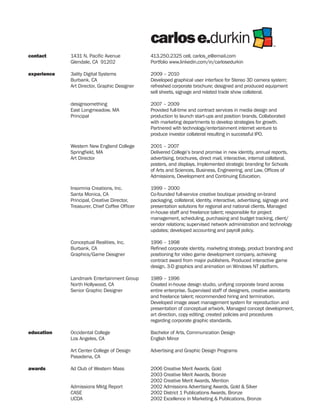 carlos e.durkin                                               TM




contact      1431 N. Pacific Avenue            413.250.2325 cell, carlos_e@email.com
             Glendale, CA 91202                Portfolio www.linkedin.com/in/carlosedurkin

experience   3ality Digital Systems            2009 – 2010
             Burbank, CA                       Developed graphical user interface for Stereo 3D camera system;
             Art Director, Graphic Designer    refreshed corporate brochure; designed and produced equipment
                                               sell sheets, signage and related trade show collateral.

             designsomething                   2007 – 2009
             East Longmeadow, MA               Provided full-time and contract services in media design and
             Principal                         production to launch start-ups and position brands. Collaborated
                                               with marketing departments to develop strategies for growth.
                                               Partnered with technology/entertainment internet venture to
                                               produce investor collateral resulting in successful IPO.

             Western New England College       2001 – 2007
             Springfield, MA                   Delivered College’s brand promise in new identity, annual reports,
             Art Director                      advertising, brochures, direct mail, interactive, internal collateral,
                                               posters, and displays. Implemented strategic branding for Schools
                                               of Arts and Sciences, Business, Engineering, and Law, Offices of
                                               Admissions, Development and Continuing Education.

             Insomnia Creations, Inc.          1999 – 2000
             Santa Monica, CA                  Co-founded full-service creative boutique providing on-brand
             Principal, Creative Director,     packaging, collateral, identity, interactive, advertising, signage and
             Treasurer, Chief Coffee Officer   presentation solutions for regional and national clients. Managed
                                               in-house staff and freelance talent; responsible for project
                                               management, scheduling, purchasing and budget tracking, client/
                                               vendor relations; supervised network administration and technology
                                               updates; developed accounting and payroll policy.

             Conceptual Realities, Inc.        1996 – 1998
             Burbank, CA                       Refined corporate identity, marketing strategy, product branding and
             Graphics/Game Designer            positioning for video game development company, achieving
                                               contract award from major publishers. Produced interactive game
                                               design, 3-D graphics and animation on Windows NT platform.

             Landmark Entertainment Group      1989 – 1996
             North Hollywood, CA               Created in-house design studio, unifying corporate brand across
             Senior Graphic Designer           entire enterprise. Supervised staff of designers, creative assistants
                                               and freelance talent; recommended hiring and termination.
                                               Developed image asset management system for reproduction and
                                               presentation of conceptual artwork. Managed concept development,
                                               art direction, copy editing; created policies and procedures
                                               regarding corporate graphic standards.

education    Occidental College                Bachelor of Arts, Communication Design
             Los Angeles, CA                   English Minor

             Art Center College of Design      Advertising and Graphic Design Programs
             Pasadena, CA

awards       Ad Club of Western Mass           2006 Creative Merit Awards, Gold
                                               2003 Creative Merit Awards, Bronze
                                               2002 Creative Merit Awards, Mention
             Admissions Mktg Report            2002 Admissions Advertising Awards, Gold & Silver
             CASE                              2002 District 1 Publications Awards, Bronze
             UCDA                              2002 Excellence in Marketing & Publications, Bronze
 