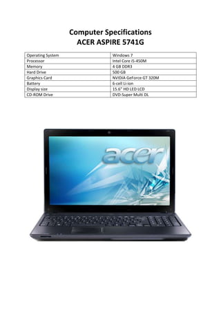 Computer Specifications<br />ACER ASPIRE 5741G<br />Operating SystemWindows 7ProcessorIntel Core i5-450M Memory4 GB DDR3 Hard Drive500 GBGraphics CardNVIDIA GeForce GT 320M Battery6-cell Li-ion Display size15.6” HD LED LCDCD-ROM DriveDVD-Super Multi DL <br />0-394400<br />