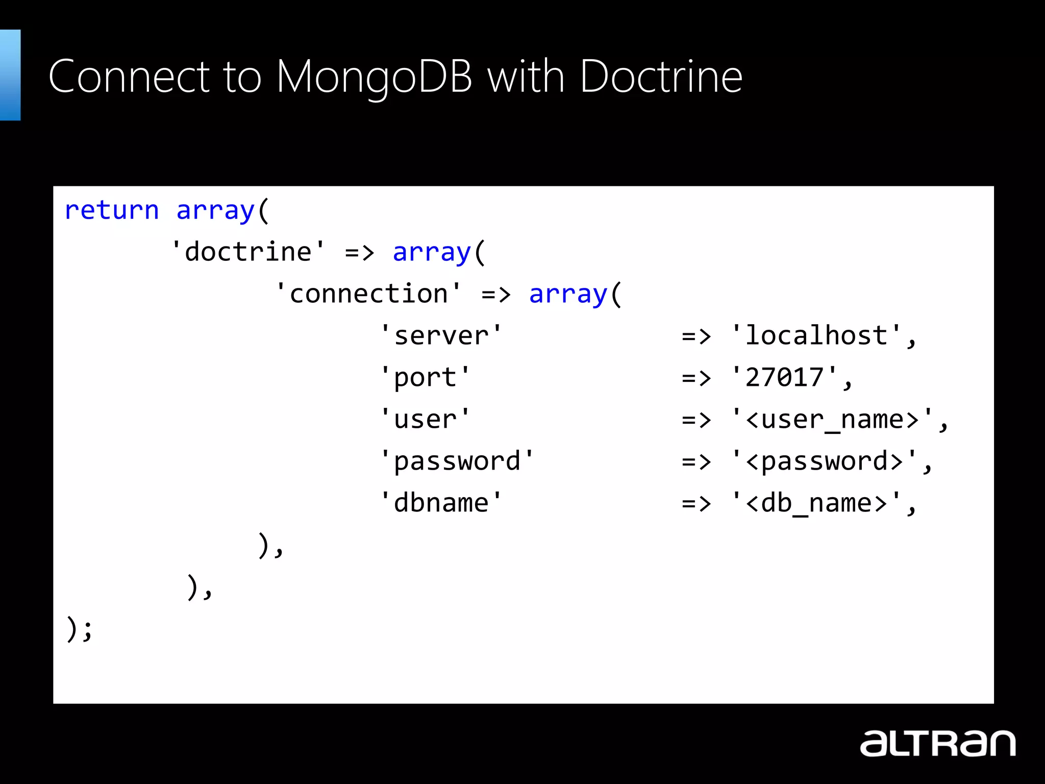 return array(
'doctrine' => array(
'connection' => array(
'server' => 'localhost',
'port' => '27017',
'user' => '<user_name>',
'password' => '<password>',
'dbname' => '<db_name>',
),
),
);
Connect to MongoDB with Doctrine
 