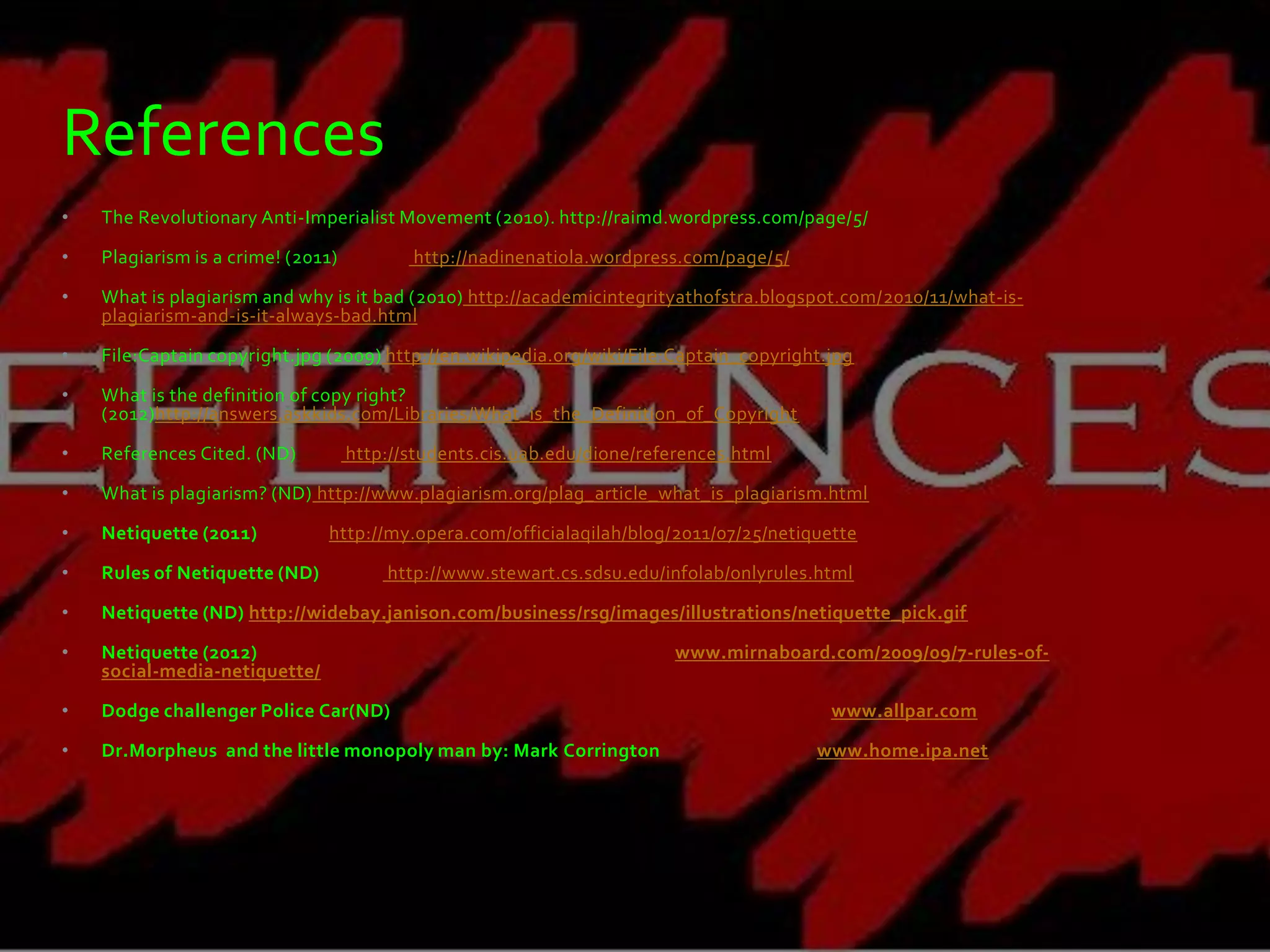 References
•   The Revolutionary Anti-Imperialist Movement (2010). http://raimd.wordpress.com/page/5/

•   Plagiarism is a crime! (2011)          http://nadinenatiola.wordpress.com/page/5/

•   What is plagiarism and why is it bad (2010) http://academicintegrityathofstra.blogspot.com/2010/11/what-is-
    plagiarism-and-is-it-always-bad.html

•   File:Captain copyright.jpg (2009) http://en.wikipedia.org/wiki/File:Captain_copyright.jpg

•   What is the definition of copy right?
    (2012)http://answers.askkids.com/Libraries/What_is_the_Definition_of_Copyright

•   References Cited. (ND)          http://students.cis.uab.edu/dione/references.html

•   What is plagiarism? (ND) http://www.plagiarism.org/plag_article_what_is_plagiarism.html

•   Netiquette (2011)          http://my.opera.com/officialaqilah/blog/2011/07/25/netiquette

•   Rules of Netiquette (ND)            http://www.stewart.cs.sdsu.edu/infolab/onlyrules.html

•   Netiquette (ND) http://widebay.janison.com/business/rsg/images/illustrations/netiquette_pick.gif

•   Netiquette (2012)                                                     www.mirnaboard.com/2009/09/7-rules-of-
    social-media-netiquette/

•   Dodge challenger Police Car(ND)                                                       www.allpar.com

•   Dr.Morpheus and the little monopoly man by: Mark Corrington                         www.home.ipa.net
 