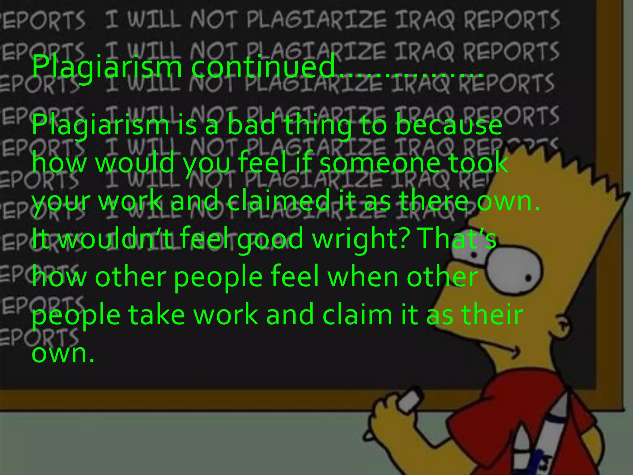 Plagiarism continued……..........
Plagiarism is a bad thing to because
how would you feel if someone took
your work and claimed it as there own.
It wouldn’t feel good wright? That’s
how other people feel when other
people take work and claim it as their
own.
 