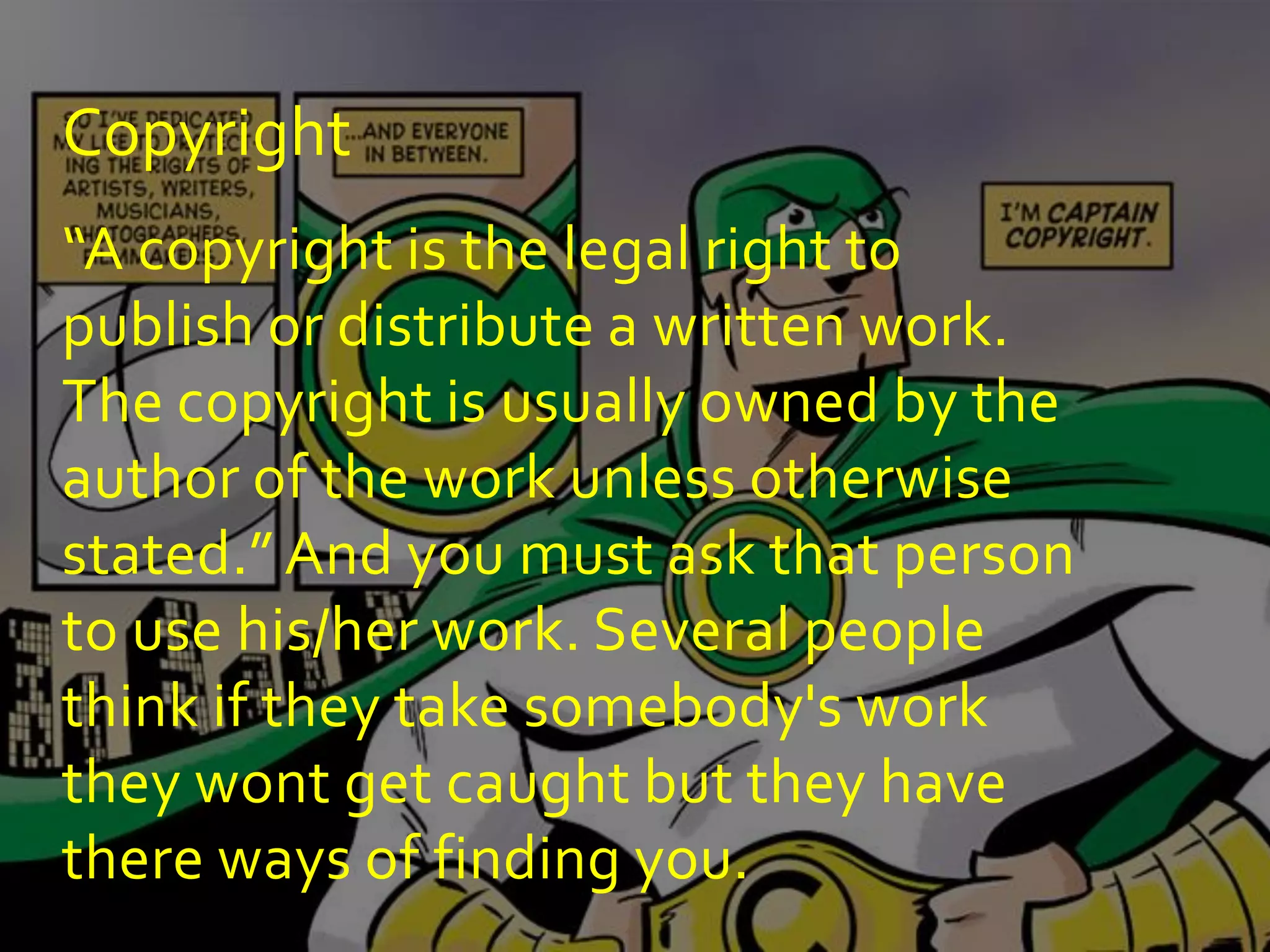 Copyright
“A copyright is the legal right to
publish or distribute a written work.
The copyright is usually owned by the
author of the work unless otherwise
stated.” And you must ask that person
to use his/her work. Several people
think if they take somebody's work
they wont get caught but they have
there ways of finding you.
 