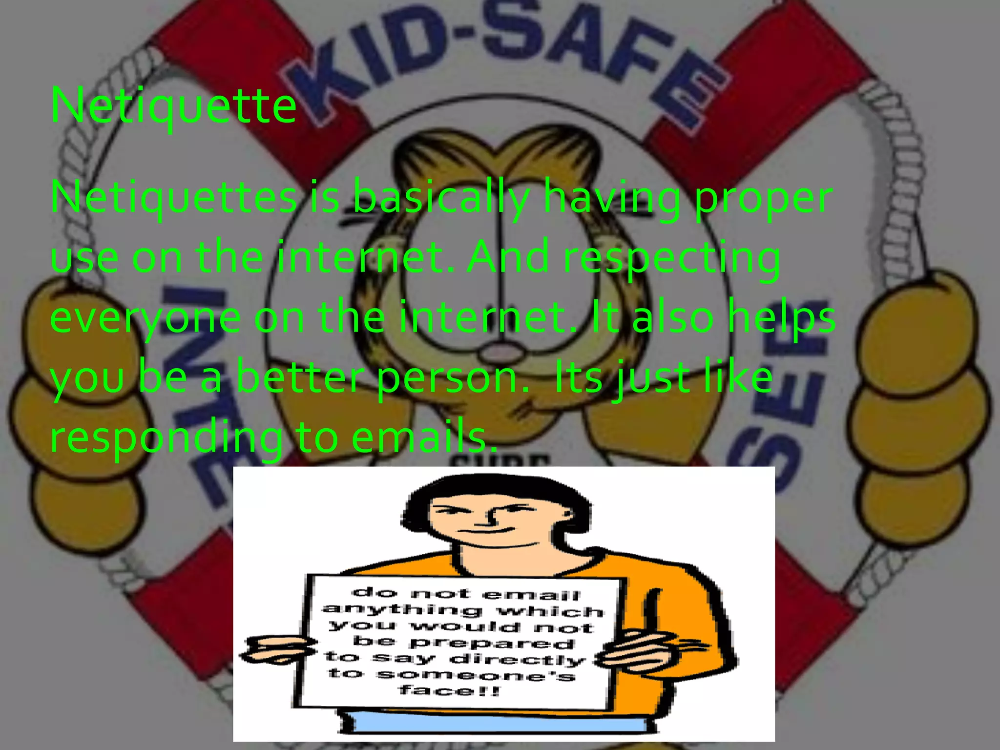 Netiquette
Netiquettes is basically having proper
use on the internet. And respecting
everyone on the internet. It also helps
you be a better person. Its just like
responding to emails.
 