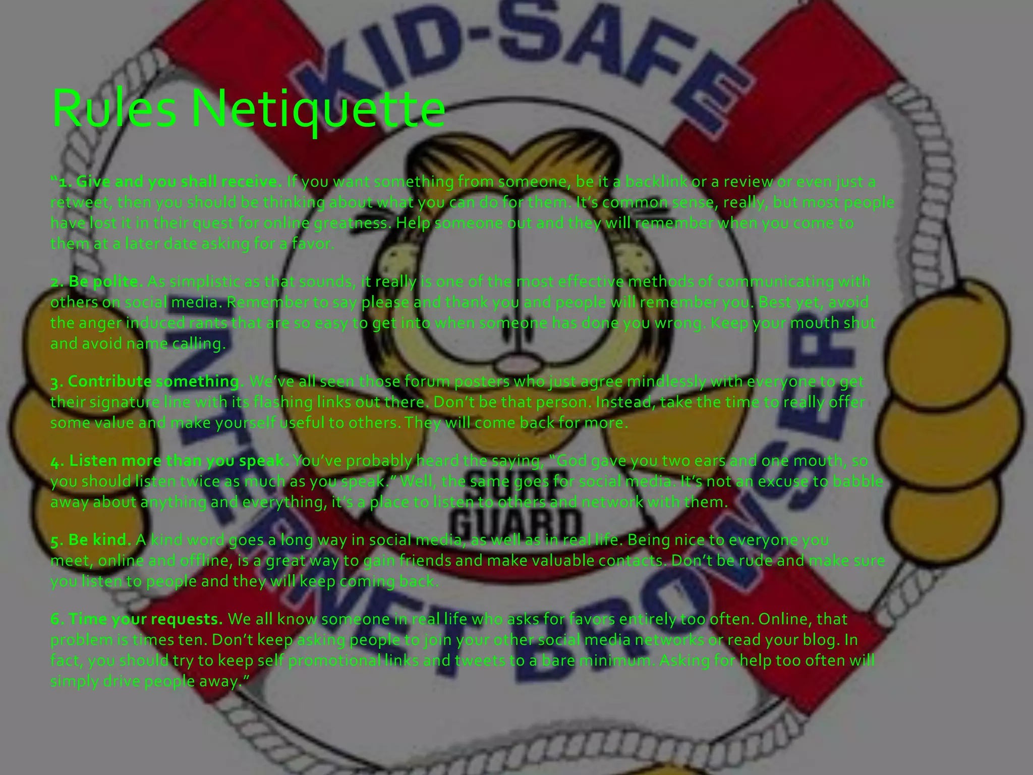 Rules Netiquette
“1. Give and you shall receive. If you want something from someone, be it a backlink or a review or even just a
retweet, then you should be thinking about what you can do for them. It’s common sense, really, but most people
have lost it in their quest for online greatness. Help someone out and they will remember when you come to
them at a later date asking for a favor.

2. Be polite. As simplistic as that sounds, it really is one of the most effective methods of communicating with
others on social media. Remember to say please and thank you and people will remember you. Best yet, avoid
the anger induced rants that are so easy to get into when someone has done you wrong. Keep your mouth shut
and avoid name calling.

3. Contribute something. We’ve all seen those forum posters who just agree mindlessly with everyone to get
their signature line with its flashing links out there. Don’t be that person. Instead, take the time to really offer
some value and make yourself useful to others. They will come back for more.

4. Listen more than you speak. You’ve probably heard the saying, “God gave you two ears and one mouth, so
you should listen twice as much as you speak.” Well, the same goes for social media. It’s not an excuse to babble
away about anything and everything, it’s a place to listen to others and network with them.

5. Be kind. A kind word goes a long way in social media, as well as in real life. Being nice to everyone you
meet, online and offline, is a great way to gain friends and make valuable contacts. Don’t be rude and make sure
you listen to people and they will keep coming back.

6. Time your requests. We all know someone in real life who asks for favors entirely too often. Online, that
problem is times ten. Don’t keep asking people to join your other social media networks or read your blog. In
fact, you should try to keep self promotional links and tweets to a bare minimum. Asking for help too often will
simply drive people away.”
 
