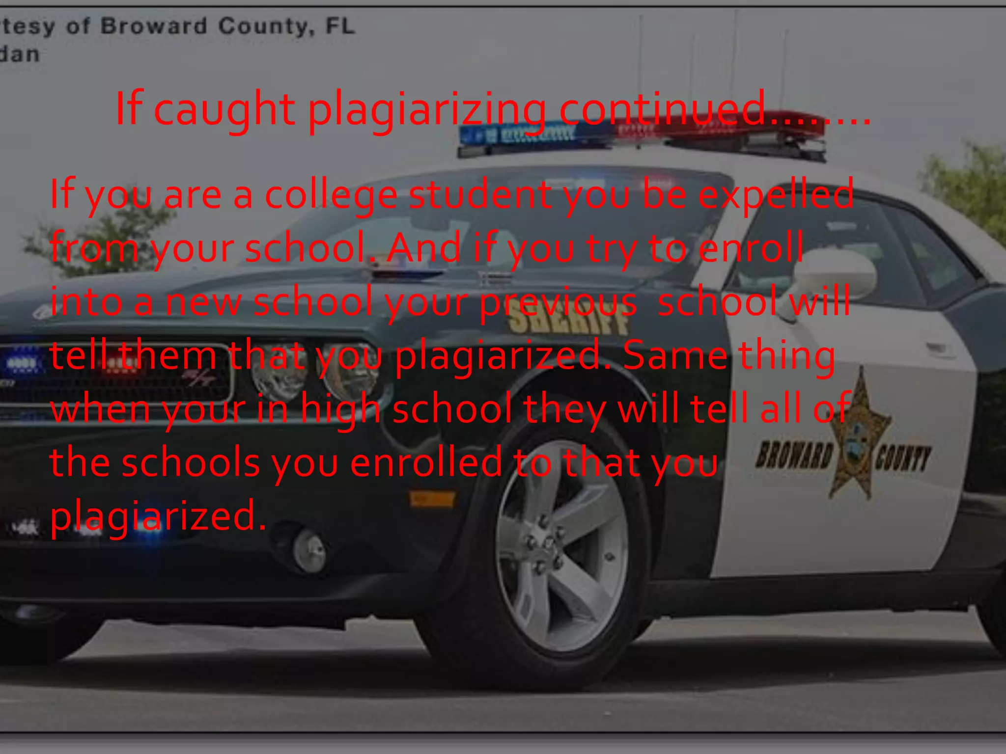 If caught plagiarizing continued……..
If you are a college student you be expelled
from your school. And if you try to enroll
into a new school your previous school will
tell them that you plagiarized. Same thing
when your in high school they will tell all of
the schools you enrolled to that you
plagiarized.
 