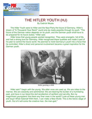 R



                     THE HITLER YOUTH (HJ)
                                   By Cedrick Mayes           &E




      The Hitler Youth were to Hitler and the Nazi Party the future of Germany. Hitler s
dream of "A Thousand-Year Reich" could only be made possible through its youth. "The
future of the German nation depends on its youth, and the German youth shall have to
be prepared for its future duties," Hitler said.
      Hitler knew that young people wanted recognition. They were energetic, full of life,
and had a strong love for Germany. Hitler recognized these qualities and made it part of
his plan to control the future world. He planned to mold Germany s youth into a force that
he controlled. Hitler s direct and personal involvement became a great inspiration for the
German youth.




                                    Hitler greeting a child

     Hitler said "I begin with the young. We older ones are used up. We are rotten to the
marrow. We are cowardly and sentimental. We are bearing the burden of a humiliating
past, and have in our blood the dull recollection of serfdom and servility. But my
magnificent youngsters! Are there any finer ones in the world? Look at these young men
and boys! What material! With them, I can make a New World. This is the heroic stage of
youth. Out of it will come the creative man, the man-god,"
 