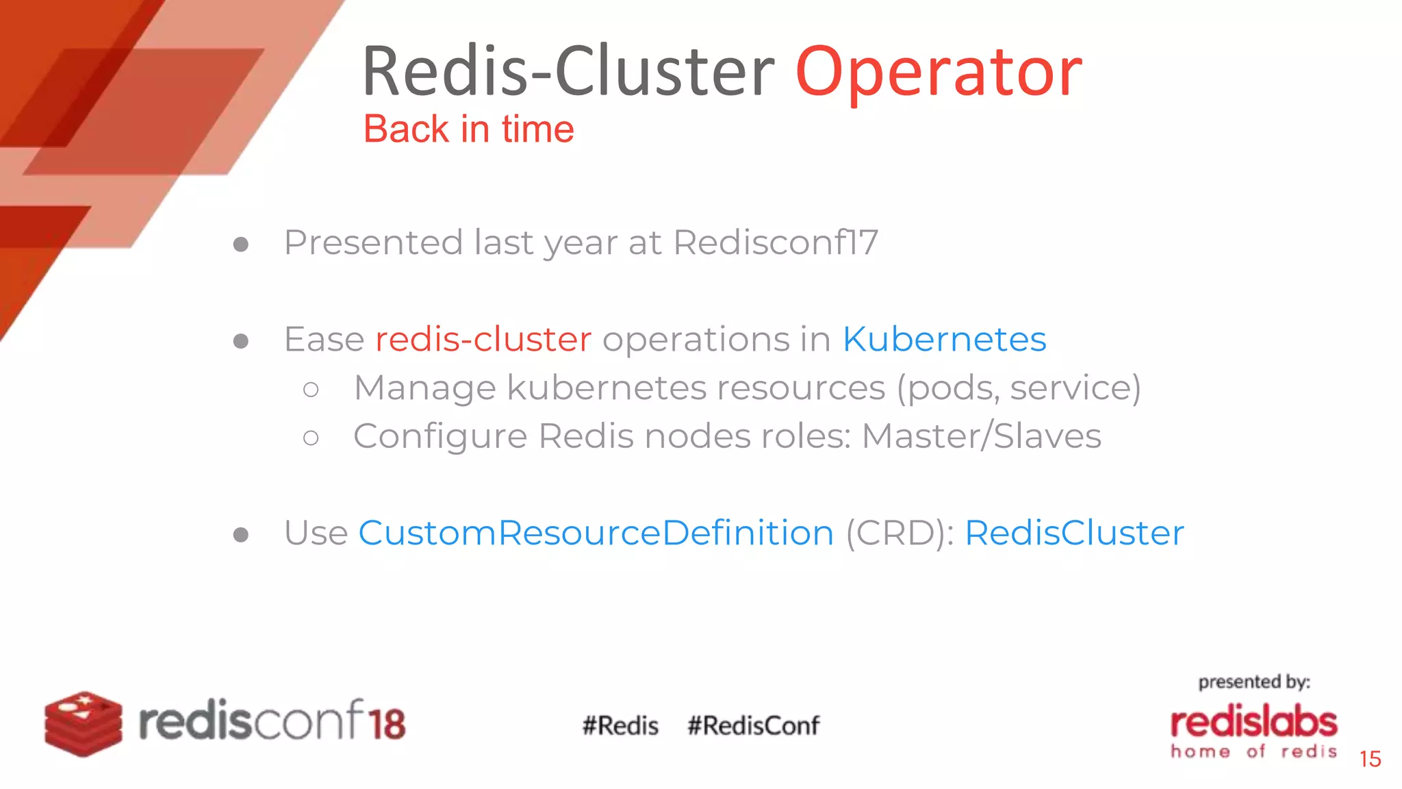 Redis-Cluster Operator
● Presented last year at Redisconf17
● Ease redis-cluster operations in Kubernetes
○ Manage kubernetes resources (pods, service)
○ Configure Redis nodes roles: Master/Slaves
● Use CustomResourceDefinition (CRD): RedisCluster
Back in time
15
 