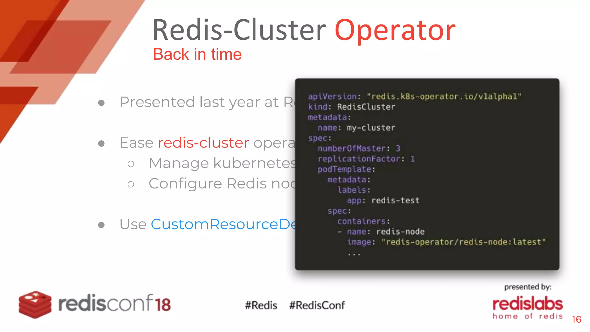 Redis-Cluster Operator
● Presented last year at Redisconf17
● Ease redis-cluster operations in Kubernetes
○ Manage kubernetes resources (pods, service)
○ Configure Redis nodes roles: Master/Slaves
● Use CustomResourceDefinition (CRD): RedisCluster
Back in time
16
 