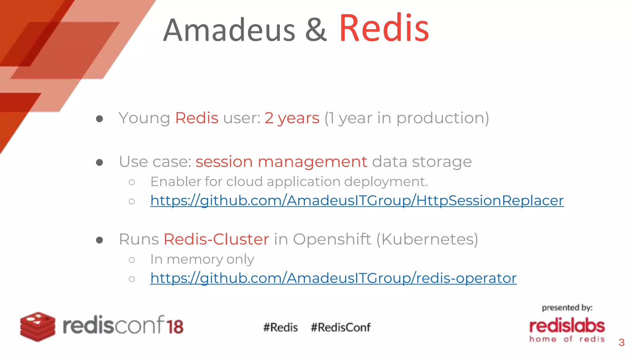 Amadeus & Redis
● Young Redis user: 2 years (1 year in production)
● Use case: session management data storage
○ Enabler for cloud application deployment.
○ https://github.com/AmadeusITGroup/HttpSessionReplacer
● Runs Redis-Cluster in Openshift (Kubernetes)
○ In memory only
○ https://github.com/AmadeusITGroup/redis-operator
3
 