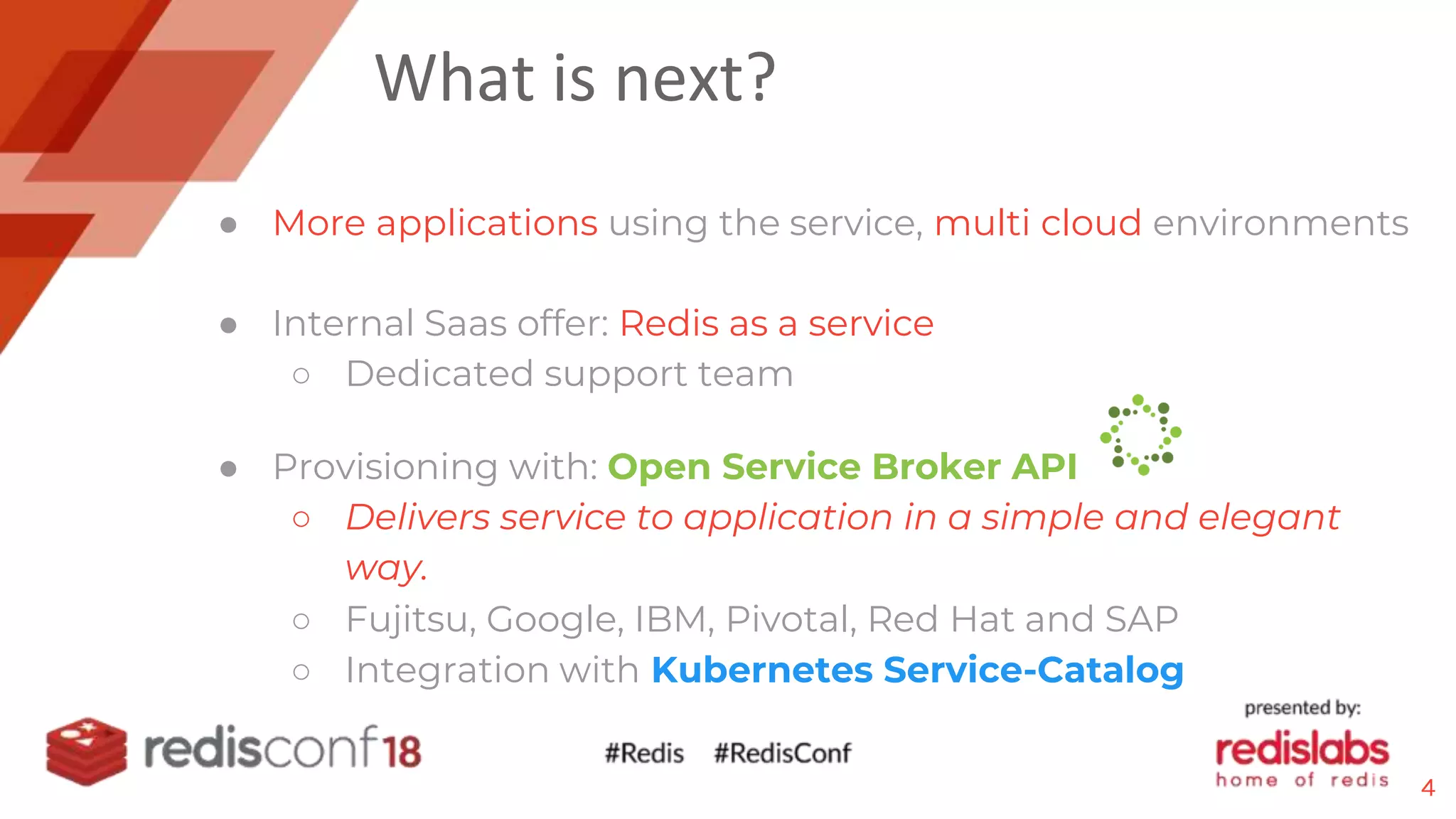 What is next?
● More applications using the service, multi cloud environments
● Internal Saas offer: Redis as a service
○ Dedicated support team
● Provisioning with: Open Service Broker API
○ Delivers service to application in a simple and elegant
way.
○ Fujitsu, Google, IBM, Pivotal, Red Hat and SAP
○ Integration with Kubernetes Service-Catalog
4
 