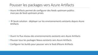 Pousser les packages vers Azure Artifacts
• Azure Artifacts permet de configurer des feeds upstream publics
masi pas de feed upstream privés
•  Seule solution : déployer sur les environnements existants depuis Azure
Artifacts
• Ouvrir le flux réseau des environnements existants vers Azure Artifacts
• Pousser tous les packages Nexus existants vers Azure Artifacts
• Configurer les builds pour pousser vers le feed d’Azure Artifacts
 