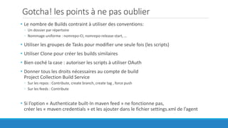 Gotcha! les points à ne pas oublier
• Le nombre de Builds contraint à utiliser des conventions:
◦ Un dossier par répertoire
◦ Nommage uniforme : nomrepo-CI, nomrepo-release-start, …
• Utiliser les groupes de Tasks pour modifier une seule fois (les scripts)
• Utiliser Clone pour créer les builds similaires
• Bien coché la case : autoriser les scripts à utiliser OAuth
• Donner tous les droits nécessaires au compte de build
Project Collection Build Service
◦ Sur les repos : Contribute, create branch, create tag , force push
◦ Sur les feeds : Contribute
• Si l’option « Authenticate built-In maven feed » ne fonctionne pas,
créer les « maven credentials » et les ajouter dans le fichier settings.xml de l’agent
 