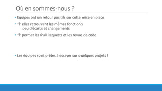 Où en sommes-nous ?
• Equipes ont un retour positifs sur cette mise en place
•  elles retrouvent les mêmes fonctions
peu d’écarts et changements
•  permet les Pull Requests et les revue de code
• Les équipes sont prêtes à essayer sur quelques projets !
 