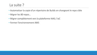 La suite ?
• Automatiser la copie d’un répertoire de Builds en changeant le repo cible
• Migrer les 80 repos…
• Migrer complètement vers la plateforme IAAS / IaC
• Fermer l’environnement AWS
 