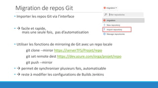 Migration de repos Git
• Importer les repos Git via l’interface
•  facile et rapide,
mais une seule fois, pas d’automatisation
• Utiliser les fonctions de mirroring de Git avec un repo locale
git clone --mirror https://serverTFS/Projet/repo
git set remote dest https://dev.azure.com/orga/projet/repo
git push --mirror
•  permet de synchroniser plusieurs fois, automatisable
•  reste à modifier les configurations de Builds Jenkins
 