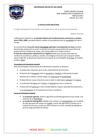 UNIVERSIDAD MAYOR DE SAN SIMON
CEDRIC MENDEZ SALAZAR
MGR. RAMIRO ZAPATA BARRIENTOS
PRODUCCION I
GRUPO: 20 1-2021
MORIR ANTES QUE ESCLAVOS VIVIR
LA REVOLUCIÓN INDUSTRIAL
El mayor enemigo del conocimiento no es la ignorancia, sino la ilusión del conocimiento
Stephen Hawking
La Revolución Industrial es un período histórico de transformaciones económicas y sociales,
entre 1760 y 1840, que desencadenó cambios sin precedentes para las sociedades de todo el
mundo.
Se caracterizó por el uso de nuevas tecnologías aplicadas a la producción en masa (también
denominada, producción en serie). La primera invención que permitió esta nueva forma de
producción fue la máquina de vapor, cuyo combustible era el carbón mineral.
El inicio de la Revolución Industrial fue en Inglaterra dado que ese país presentaba las
condiciones económicas, políticas, sociales y tecnológicas necesarias para ese gran cambio.
Hacia el siglo XIX, la Revolución Industrial ya era parte de las sociedades de Europa, de Estados
Unidos y Japón.
CaracterísticasdelaRevoluciónIndustrial
Entre las principales características de la Revolución Industrial, se destacan:
• La producción industrial a gran escala, especialmente de alimentos.
• El dominio de la burguesía sobre la economía y la política, sustituyendo el poder
absoluto de la nobleza y dando origen a la clase social del proletariado.
• El desarrollo de nuevas industrias como la textil, la siderúrgica (metales) o la minera.
• La sustitución del hierro por el acero, un material más duro y resistente.
• El desarrollo del comercio a nivel mundial (debido a la gran capacidad de producción y
a las innovaciones en el transporte por tierra y marítimo).
CausasdelaRevoluciónIndustrial
• La revolución agrícola. Hasta el siglo XVIII la actividad agrícola era muy similar a las
prácticas de la Edad Media.
• La revolución demográfica. Debido a los cambios en la alimentación y en la calidad
de vida (que pasó del campo a la ciudad), a partir del siglo XVIII se rompió con la
tradicional estructura social que solía mantener la misma cantidad de pobladores
durante largos períodos de tiempo.
 