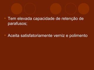• Tem elevada capacidade de retenção de 
parafusos; 
• Aceita satisfatoriamente verniz e polimento 
 