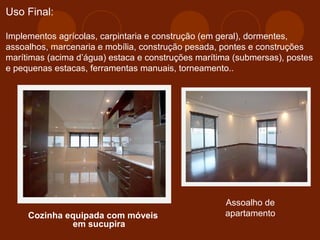 Uso Final: 
Implementos agrícolas, carpintaria e construção (em geral), dormentes, 
assoalhos, marcenaria e mobília, construção pesada, pontes e construções 
marítimas (acima d’água) estaca e construções marítima (submersas), postes 
e pequenas estacas, ferramentas manuais, torneamento.. 
Cozinha equipada com móveis 
em sucupira 
Assoalho de 
apartamento 
