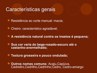 Características gerais 
Resistência ao corte manual: macia; 
Cheiro: característico agradável; 
A resistência natural contra os insetos é pequena; 
Sua cor varia do bege-rosado-escuro até o 
castanho-avermelhado; 
Textura grosseira e pouco ondulada; 
Outros nomes comuns: Acaju,Capiúva, 
Cedreilro,Cedrilho,Cedrinho,Cedro, Cedro-amargo 
 