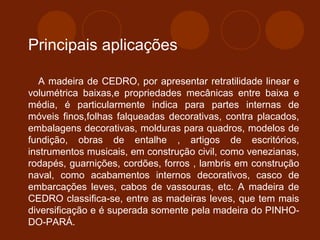 Principais aplicações 
A madeira de CEDRO, por apresentar retratilidade linear e 
volumétrica baixas,e propriedades mecânicas entre baixa e 
média, é particularmente indica para partes internas de 
móveis finos,folhas falqueadas decorativas, contra placados, 
embalagens decorativas, molduras para quadros, modelos de 
fundição, obras de entalhe , artigos de escritórios, 
instrumentos musicais, em construção civil, como venezianas, 
rodapés, guarnições, cordões, forros , lambris em construção 
naval, como acabamentos internos decorativos, casco de 
embarcações leves, cabos de vassouras, etc. A madeira de 
CEDRO classifica-se, entre as madeiras leves, que tem mais 
diversificação e é superada somente pela madeira do PINHO-DO- 
PARÁ. 
 