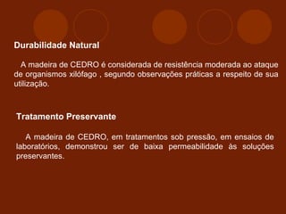 Durabilidade Natural 
A madeira de CEDRO é considerada de resistência moderada ao ataque 
de organismos xilófago , segundo observações práticas a respeito de sua 
utilização. 
Tratamento Preservante 
A madeira de CEDRO, em tratamentos sob pressão, em ensaios de 
laboratórios, demonstrou ser de baixa permeabilidade às soluções 
preservantes. 
 