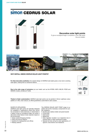 LIGHT POINTS AND POLES SOLAR

CEDRUS SOLAR

Decorative solar light points
To give an ecological image in companies or town halls where
they are installed.

WHY INSTALL SIMON CEDRUS SOLAR LIGHT POINTS?

For their decorative aesthetics: the original design of CEDRUS solar lights gives a new look to existing
solar lights, making them an attractive feature.

Due to the wide range of luminaires you can install, such as the HYDRA, NATH, MILOS, FOGO and
DEMON models, all Istanium® LEDs

Printed: 2013-07-05

Thanks to ﬁnish customisation: CEDRUS solar light points can be painted in Simon Lighting’s colour
palette or in RAL chart colours, so offering aesthetics customised to each project.

32

SCOPE OF APPLICATION
CEDRUS solar light points are specially designed
for installation in applications where they cannot
be connected to mains electricity or where there is
a desire to give an ecological image, but where a
decorative urban feature is also required, based on
the environment:
• Areas outside Shopping Centres
• Petrol and service stations
• Gardens for headquarters and ofﬁces
• Railway stations

The CEDRUS SOLAR LIGHT POINT range is supplied with all the necessary components for proper installation:
• Double pole, battery holder and panel bracket
• Fixing bolts
• Solar panel
• Battery/ies
• Solar regulator located in an inspection box in
bracket base to make maintenance easier
• Special low-loss wiring for solar applications, of
speciﬁc cross-section and resistance

SIMON LIGHTING, S.A.

 