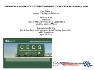 GETTING YOUR WORKFORCE SYSTEM INVOLVED WITH EDA THROUGH THE REGIONAL CEDS
Paul Raetsch
Retired EDA Regional Director
Michael Aube
President
Eastern Maine Development Corporation
Mobilize Eastern Maine
Presentation for the
North East Regional Employment and Training Association
NERETA Webinar
April 17, 2014
 