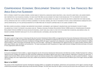 COMPREHENSIVE ECONOMIC DEVELOPMENT STRATEGY FOR THE SAN FRANCISCO BAY
AREA:EXECUTIVE SUMMARY
WITH A STRONGLY COMPETITIVE GLOBAL ECONOMY, DIVERSE RANGE OF INNOVATIVE, KNOWLEDGE-BASED INDUSTRIES, A WELL-EDUCATED LABOR FORCE, LOW UNEMPLOYMENT,
AND COMPARATIVELY HIGH HOUSEHOLD INCOMES, THE NINE-COUNTY BAY AREA HAS AN ECONOMY THAT MANY OTHER REGIONS ENVY. YET THIS PROSPERITY HAS CREATED
CHALLENGES THAT THE REGION IS STRUGGLING TO ADDRESS. HOUSING PRICES THAT RANK AMONG THE HIGHEST IN THE NATION AND TRAFFIC CONGESTION THAT RANKS SECOND,
CRITICAL INFRASTRUCTURE THAT IS IN NEED OF REPAIR, VULNERABILITY TO NATURAL HAZARDS, AND TENS OF THOUSANDS OF PEOPLE LIVING IN IMPOVERISHED COMMUNITIES WITH
LIMITED OPPORTUNITIES, PUT THE CONTINUED PROSPERITY OF THE BAY AREA AND THE REGION’S CONTRIBUTIONS TO THE GLOBAL ECONOMY AT RISK.
BAY AREA LEADERS IN BUSINESS, ECONOMIC AND WORKFORCE DEVELOPMENT, GOVERNMENT, AND COMMUNITY ORGANIZATIONS HAVE RECOGNIZED THE NEED TO WORK
COLLABORATIVELY TO MEET THE REGION’S CHALLENGES HEAD ON. FORMING A REGIONAL ECONOMIC DEVELOPMENT DISTRICT (EDD) SHAPED BY A COMPREHENSIVE ECONOMIC
DEVELOPMENT STRATEGY (CEDS) THAT BUILDS ON RELATED REGIONAL, COUNTY AND LOCAL PLANS IS A FIRST STEP IN THIS DIRECTION TO MAINTAIN, AND IMPROVE UPON, THE
REGION’S ECONOMIC PROSPERITY AND QUALITY OF LIFE IN A MORE RESILIENT, SUSTAINABLE, AND EQUITABLE FASHION.
INTRODUCTION
This report is part of a larger process in becoming the Bay Area Economic Development District (EDD) as recognized by the US Economic Development Administration (US EDA).
The Bay Area EDD is more than an organization through which applications can be submitted for funding from the US EDA. The EDD organization and the process of producing and
regularly updating a Comprehensive Economic Development Strategy (CEDS) will support cooperation and collaboration among organizations and local jurisdictions to address
shared problems, realize mutual goals and leverage resources across the region. Improving our understanding of the regional economy can support broader initiatives within a
wide range of federal, state, foundation and local partners. This report was prepared under the guidance of a region-wide Economic Strategy Committee and draws on the work
of many organizations within the region.
WHAT IS AN EDD?
An Economic Development District (EDD) is a regional designation by the US Economic Development Administration (US EDA) that provides a flexible framework for crafting a
regional economic strategy and a platform for public and private collaboration that address regional issues that no single jurisdiction, organization or business can solve alone. It
supports local economic efforts and also improves access to grants and technical assistance from multiple federal and state agencies, as well as private foundations. Having a
regional strategy, and a clear implementation action plan, enables local jurisdictions and potential funders to understand how the different parts of the region interact and affect
one another.
WHAT IS THE CEDS?
The purpose of the Comprehensive Economic Development Strategy (CEDS) is to strengthen the foundation, performance and inclusiveness of the region’s economy through
collaboratively developed strategies addressing mutually identified challenges. The CEDS report describes the region’s economy and the actions that could improve it and is a living
1
 