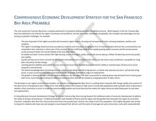 COMPREHENSIVE ECONOMIC DEVELOPMENT STRATEGY FOR THE SAN FRANCISCO
BAY AREA:PREAMBLE
The nine county San Francisco Bay Area is uniquely positioned in its physical setting and within the global economy. What happens in the San Francisco Bay
Area has implications not only for the region’s businesses and workforce, but also statewide, nationwide and globally. Our strengths and advantages are also
among our greatest challenges. For example:
- The pace of growth of this highly successful and innovative region impacts, housing and transportation costs, stressing employers, workers and
residents.
- The region’s knowledge-based economy succeeds by creativity and innovation, bringing out first-to-market products that are less constrained by cost
competition than industries in other parts of the country. Yet the conflicting needs of the rapidly growing export economy and the local economy
could seriously threaten the overall viability of the economic fabric.
- As middle and lower income workers flee high housing costs in the region, public and private service jobs go unfilled, threatening community quality
and viability.
- Coastal and bay access have nurtured the 9th busiest metropolitan port complex in the nation, but also leave many jurisdictions susceptible to rising
tides induced by climate change.
- Looming pension liabilities and a ballot-box tax revenue structure have shackled local government’s ability to maintain basic infrastructure and to
respond to new demands.
- The diverse knowledge base and entrepreneurial culture of risk taking have led to big winners, as whole new industries are born, and periods of big
losses, as each successive innovative cycle leads to bursts of growth followed by stages of readjustment.
- The growth in demand for labor attracts a global workforce, but the region has been unsuccessful in meeting these new demands from it home grown
labor force, much less regenerating the additional trained workers that will be needed as a large generation of labor retires.
The demands on our region’s economy are complex—to maintain a knowledgeable labor force in a setting where required skills change rapidly and a portion of
the labor force is ill prepared to learn many of the new skills; to address the impacts of high costs on vulnerable populations where growth seems to generate a
wealthy cohort insensitive to price; to retain the environmental qualities and social diversity that makes the region attractive while being open to new ideas
and opportunities.
A Comprehensive Economic Development Strategy for the San Francisco Bay Area must go beyond the traditional realms of economic development to address
the needs of all types of businesses—traditional employers with decades of history and the region and the gazelles that have given the region its innovative
character; employers who drive the new economy and those that provide basic services; the needs of all of the population, from highly educated new arrivals
to long term residents who have seen job prospects move beyond their skill set; and the needs of local agencies and communities, some with unprecedented
 
