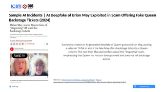 Sample AI Incidents | AI Deepfake of Brian May Exploited in Scam Offering Fake Queen
Backstage Tickets (2024)
info@iodti.org
Iodti.org
Reference: https://incidentdatabase.ai/apps/incidents/ ; https://
www.express.co.uk/entertainment/music/1948801/Brian-May-AI-scam-Queen-backstage-tickets
​Scammers created an AI-generated deepfake of Queen guitarist Brian May, posting
a video on TikTok in which the fake May offers backstage tickets to a Queen
concert. The real Brian May warned fans about this "disgusting" scam,
emphasizing that Queen has no tour dates planned and does not sell backstage
access.
 