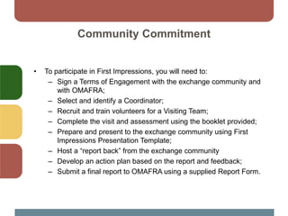 Community Commitment
• To participate in First Impressions, you will need to:
– Sign a Terms of Engagement with the exchange community and
with OMAFRA;
– Select and identify a Coordinator;
– Recruit and train volunteers for a Visiting Team;
– Complete the visit and assessment using the booklet provided;
– Prepare and present to the exchange community using First
Impressions Presentation Template;
– Host a “report back” from the exchange community
– Develop an action plan based on the report and feedback;
– Submit a final report to OMAFRA using a supplied Report Form.
 
