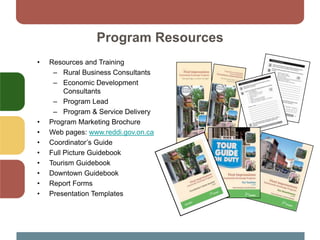 Program Resources
• Resources and Training
– Rural Business Consultants
– Economic Development
Consultants
– Program Lead
– Program & Service Delivery
• Program Marketing Brochure
• Web pages: www.reddi.gov.on.ca
• Coordinator’s Guide
• Full Picture Guidebook
• Tourism Guidebook
• Downtown Guidebook
• Report Forms
• Presentation Templates
 
