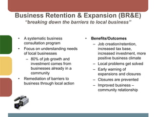Business Retention & Expansion (BR&E)
“breaking down the barriers to local business”
• A systematic business
consultation program
• Focus on understanding needs
of local businesses
– 80% of job growth and
investment comes from
businesses already in a
community
• Remediation of barriers to
business through local action
• Benefits/Outcomes
– Job creation/retention,
increased tax base,
increased investment, more
positive business climate
– Local problems get solved
– Early warning of
expansions and closures
– Closures are prevented
– Improved business –
community relationship
 