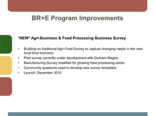 BR+E Program Improvements
*NEW* Agri-Business & Food Processing Business Survey
• Building on traditional Agri-Food Survey to capture changing needs in the new
local food economy
• Pilot survey currently under development with Durham Region
• Manufacturing Survey modified for growing food processing sector
• Community questions used to develop new survey templates
• Launch: December 2010
 
